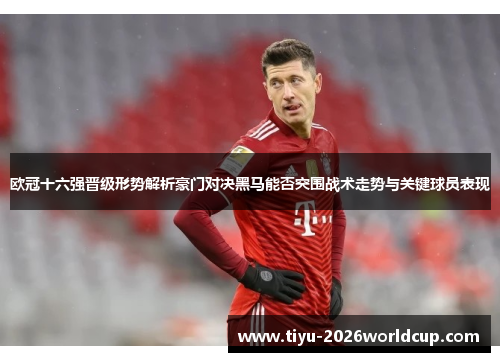 欧冠十六强晋级形势解析豪门对决黑马能否突围战术走势与关键球员表现 欧冠十六强晋级形势解析豪门对决黑马能否突围战术走势与关键球员表现