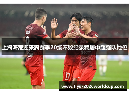 上海海港迎来跨赛季20场不败纪录稳居中超强队地位