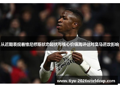 从近期表现看维尼修斯状态起伏与核心价值再评估对皇马进攻影响