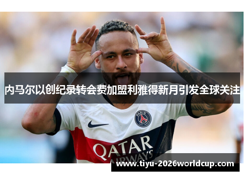 内马尔以创纪录转会费加盟利雅得新月引发全球关注