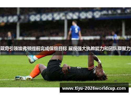 戴奇引领埃弗顿提前完成保级目标 展现强大执教能力和团队凝聚力