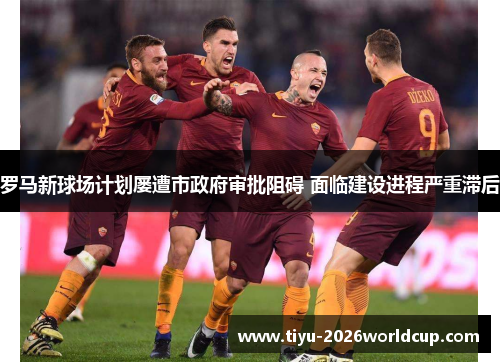 罗马新球场计划屡遭市政府审批阻碍 面临建设进程严重滞后