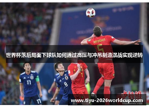 世界杯落后局面下球队如何通过高压与冲吊制造混战实现逆转