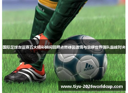 国际足球友谊赛五大精彩瞬间回顾点燃绿茵激情与荣耀世界强队巅峰对决